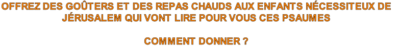 OFFREZ DES GOÛTERS ET DES REPAS CHAUDS AUX ENFANTS NÉCESSITEUX DE 
JÉRUSALEM QUI VONT LIRE POUR VOUS CES PSAUMES

COMMENT DONNER ?